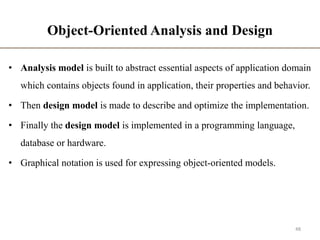 Object-Oriented Analysis and Design
• Analysis model is built to abstract essential aspects of application domain
which contains objects found in application, their properties and behavior.
• Then design model is made to describe and optimize the implementation.
• Finally the design model is implemented in a programming language,
database or hardware.
• Graphical notation is used for expressing object-oriented models.
48
 
