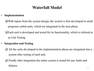 Waterfall Model
• Implementation
With inputs from the system design, the system is first developed in small
programs called units, which are integrated in the next phase.
Each unit is developed and tested for its functionality, which is referred to
as Unit Testing
• Integration and Testing
 All the units developed in the implementation phase are integrated into a
system after testing of each unit.
 Finally after integration the entire system is tested for any faults and
failures.
8
 