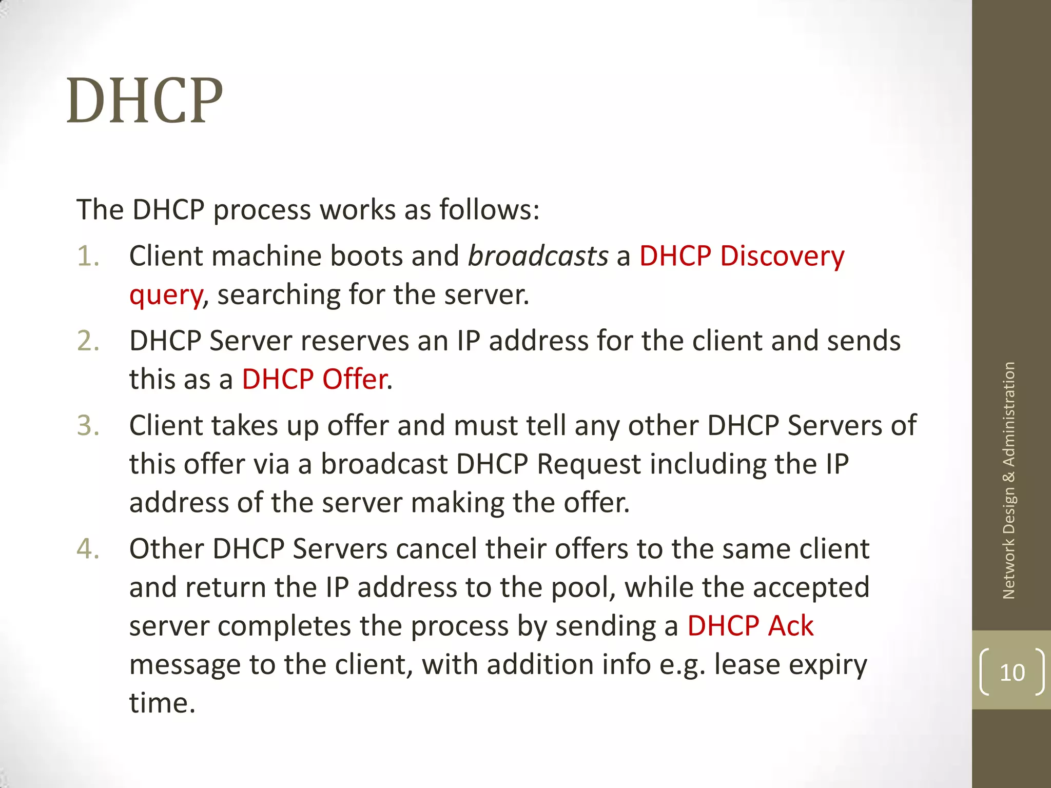 DHCP
The DHCP process works as follows:
1. Client machine boots and broadcasts a DHCP Discovery
    query, searching for the server.
2. DHCP Server reserves an IP address for the client and sends




                                                                   Network Design & Administration
    this as a DHCP Offer.
3. Client takes up offer and must tell any other DHCP Servers of
    this offer via a broadcast DHCP Request including the IP
    address of the server making the offer.
4. Other DHCP Servers cancel their offers to the same client
    and return the IP address to the pool, while the accepted
    server completes the process by sending a DHCP Ack
    message to the client, with addition info e.g. lease expiry    10
    time.
 