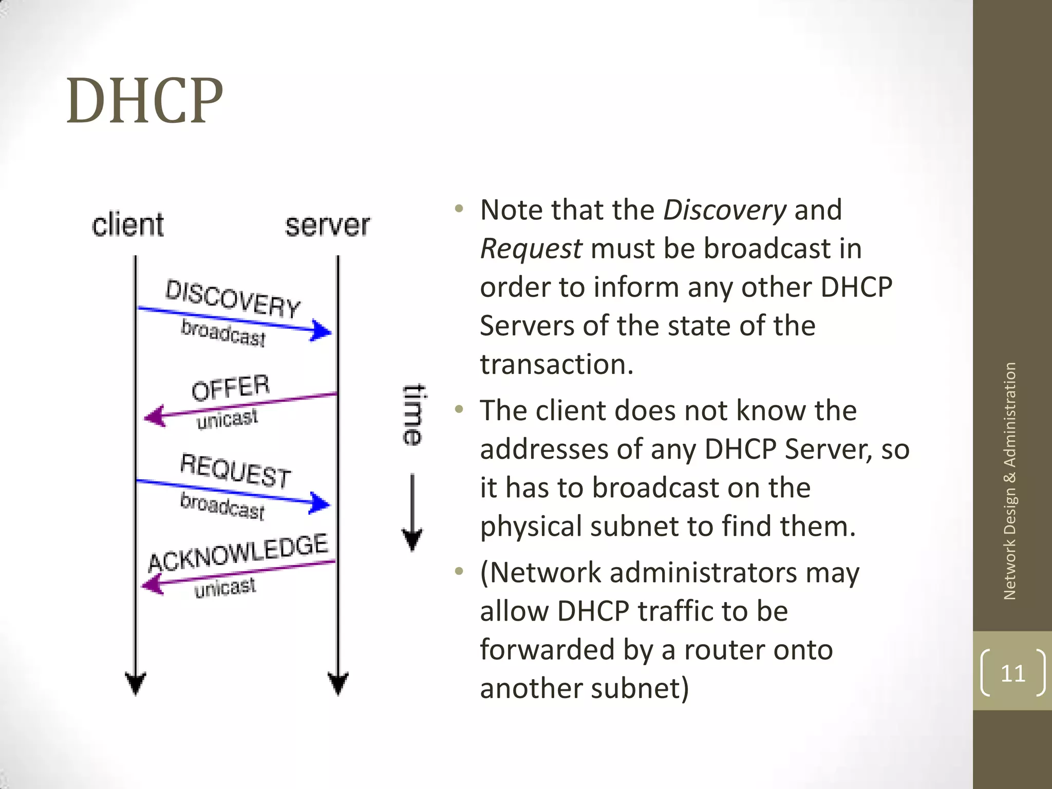 DHCP
       • Note that the Discovery and
         Request must be broadcast in
         order to inform any other DHCP
         Servers of the state of the
         transaction.




                                            Network Design & Administration
       • The client does not know the
         addresses of any DHCP Server, so
         it has to broadcast on the
         physical subnet to find them.
       • (Network administrators may
         allow DHCP traffic to be
         forwarded by a router onto
                                            11
         another subnet)
 