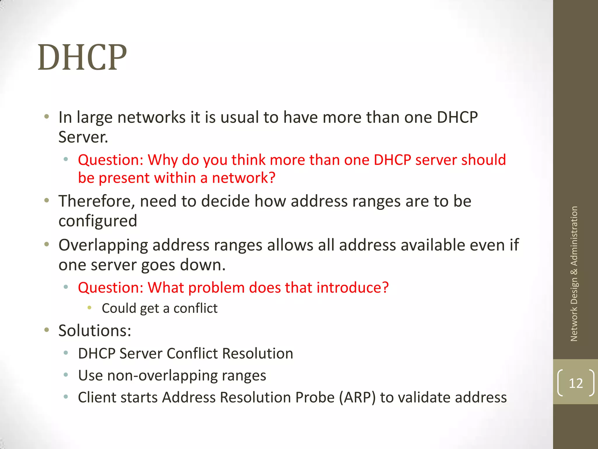 DHCP
• In large networks it is usual to have more than one DHCP
  Server.
  • Question: Why do you think more than one DHCP server should
    be present within a network?
• Therefore, need to decide how address ranges are to be




                                                                       Network Design & Administration
  configured
• Overlapping address ranges allows all address available even if
  one server goes down.
  • Question: What problem does that introduce?
     • Could get a conflict
• Solutions:
  • DHCP Server Conflict Resolution
  • Use non-overlapping ranges                                         12
  • Client starts Address Resolution Probe (ARP) to validate address
 