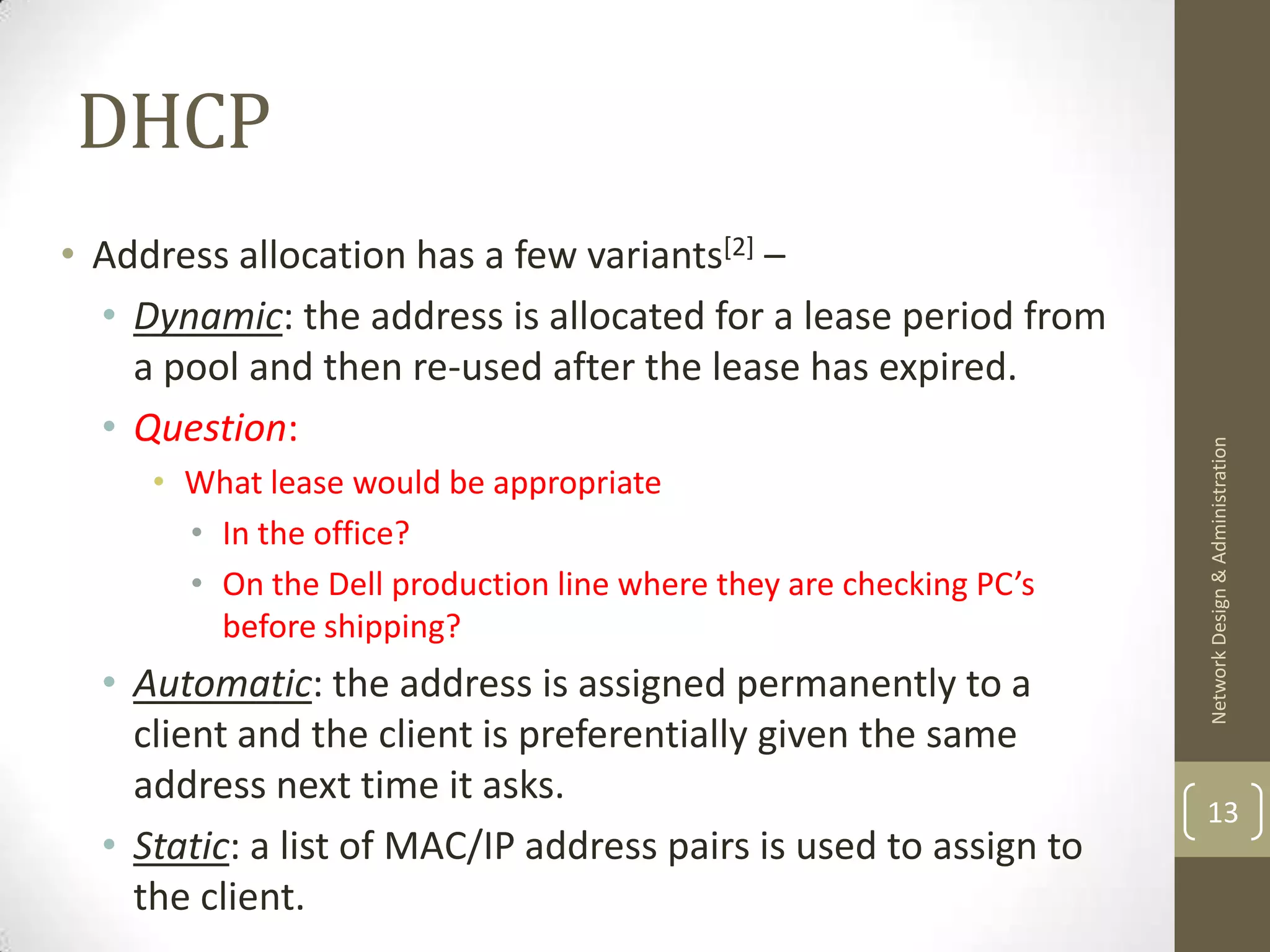 DHCP
• Address allocation has a few variants[2] –
  • Dynamic: the address is allocated for a lease period from
    a pool and then re-used after the lease has expired.
  • Question:




                                                                    Network Design & Administration
     • What lease would be appropriate
       • In the office?
       • On the Dell production line where they are checking PC’s
         before shipping?
  • Automatic: the address is assigned permanently to a
    client and the client is preferentially given the same
    address next time it asks.
                                                                    13
  • Static: a list of MAC/IP address pairs is used to assign to
    the client.
 