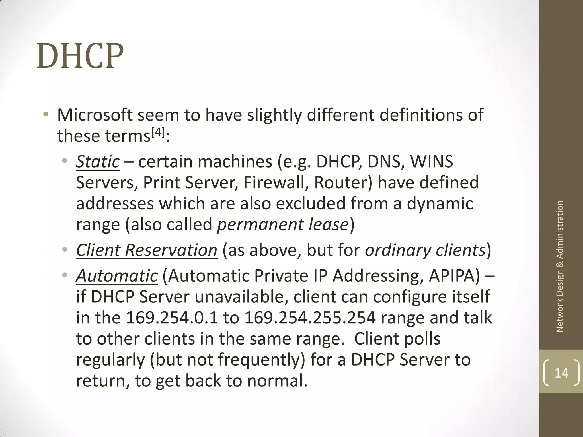 DHCP
• Microsoft seem to have slightly different definitions of
  these terms[4]:
   • Static – certain machines (e.g. DHCP, DNS, WINS
     Servers, Print Server, Firewall, Router) have defined
     addresses which are also excluded from a dynamic




                                                               Network Design & Administration
     range (also called permanent lease)
   • Client Reservation (as above, but for ordinary clients)
   • Automatic (Automatic Private IP Addressing, APIPA) –
     if DHCP Server unavailable, client can configure itself
     in the 169.254.0.1 to 169.254.255.254 range and talk
     to other clients in the same range. Client polls
     regularly (but not frequently) for a DHCP Server to
                                                               14
     return, to get back to normal.
 