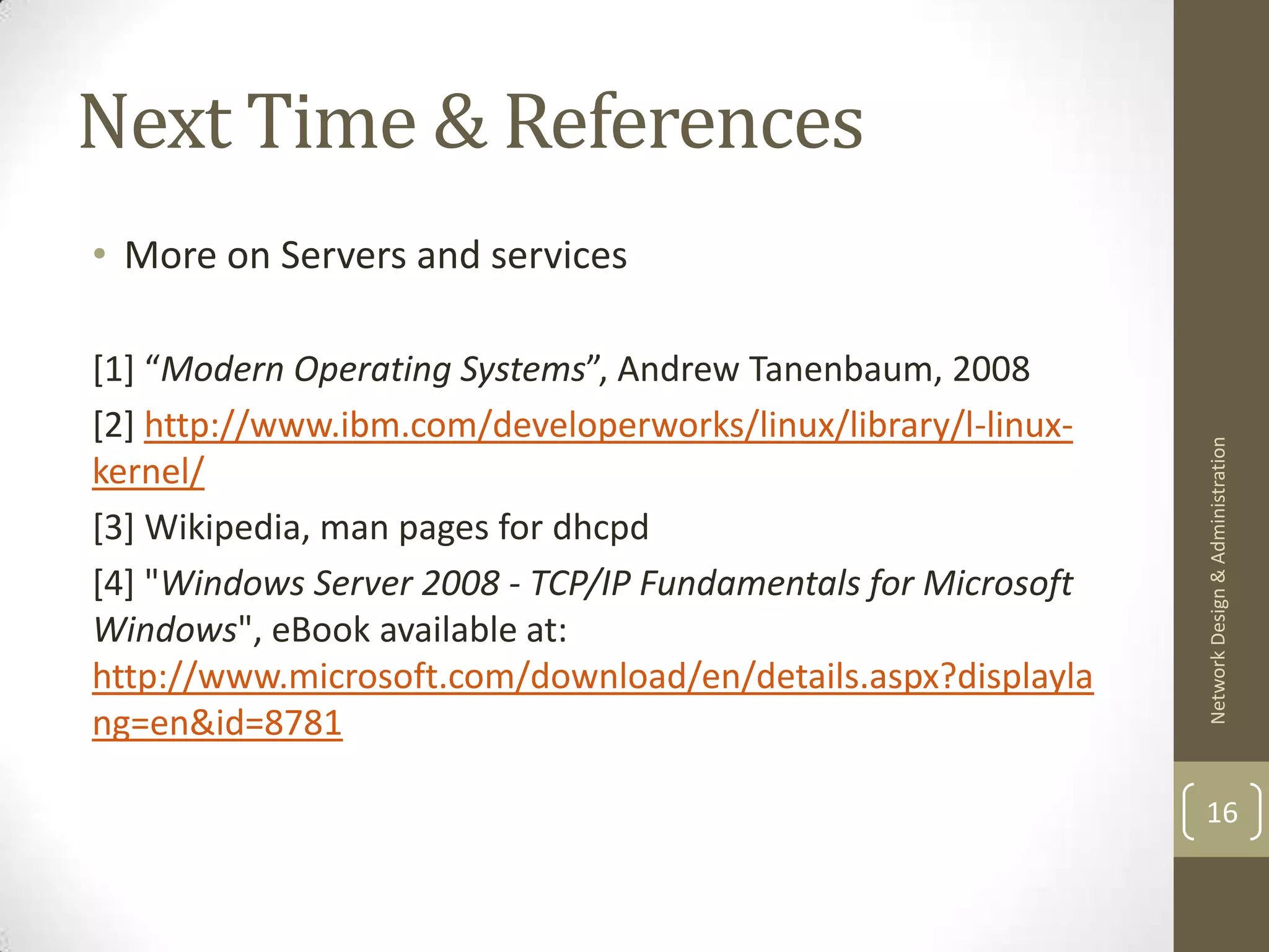 Next Time & References
• More on Servers and services

[1] “Modern Operating Systems”, Andrew Tanenbaum, 2008
[2] http://www.ibm.com/developerworks/linux/library/l-linux-




                                                               Network Design & Administration
kernel/
[3] Wikipedia, man pages for dhcpd
[4] "Windows Server 2008 - TCP/IP Fundamentals for Microsoft
Windows", eBook available at:
http://www.microsoft.com/download/en/details.aspx?displayla
ng=en&id=8781

                                                               16
 