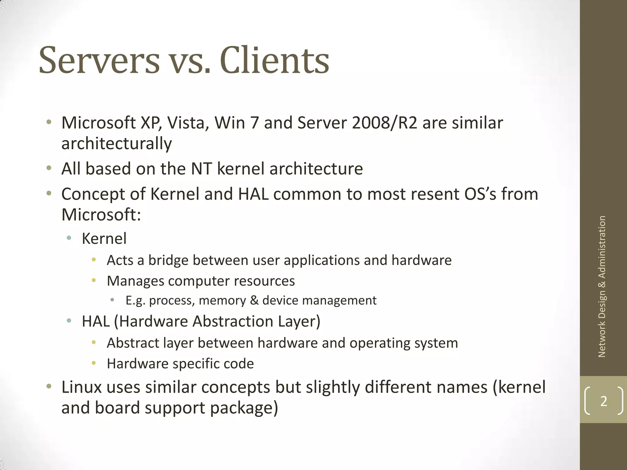 Servers vs. Clients
• Microsoft XP, Vista, Win 7 and Server 2008/R2 are similar
  architecturally
• All based on the NT kernel architecture
• Concept of Kernel and HAL common to most resent OS’s from
  Microsoft:




                                                                     Network Design & Administration
  • Kernel
     • Acts a bridge between user applications and hardware
     • Manages computer resources
        • E.g. process, memory & device management
  • HAL (Hardware Abstraction Layer)
     • Abstract layer between hardware and operating system
     • Hardware specific code
• Linux uses similar concepts but slightly different names (kernel
  and board support package)                                                 2
 