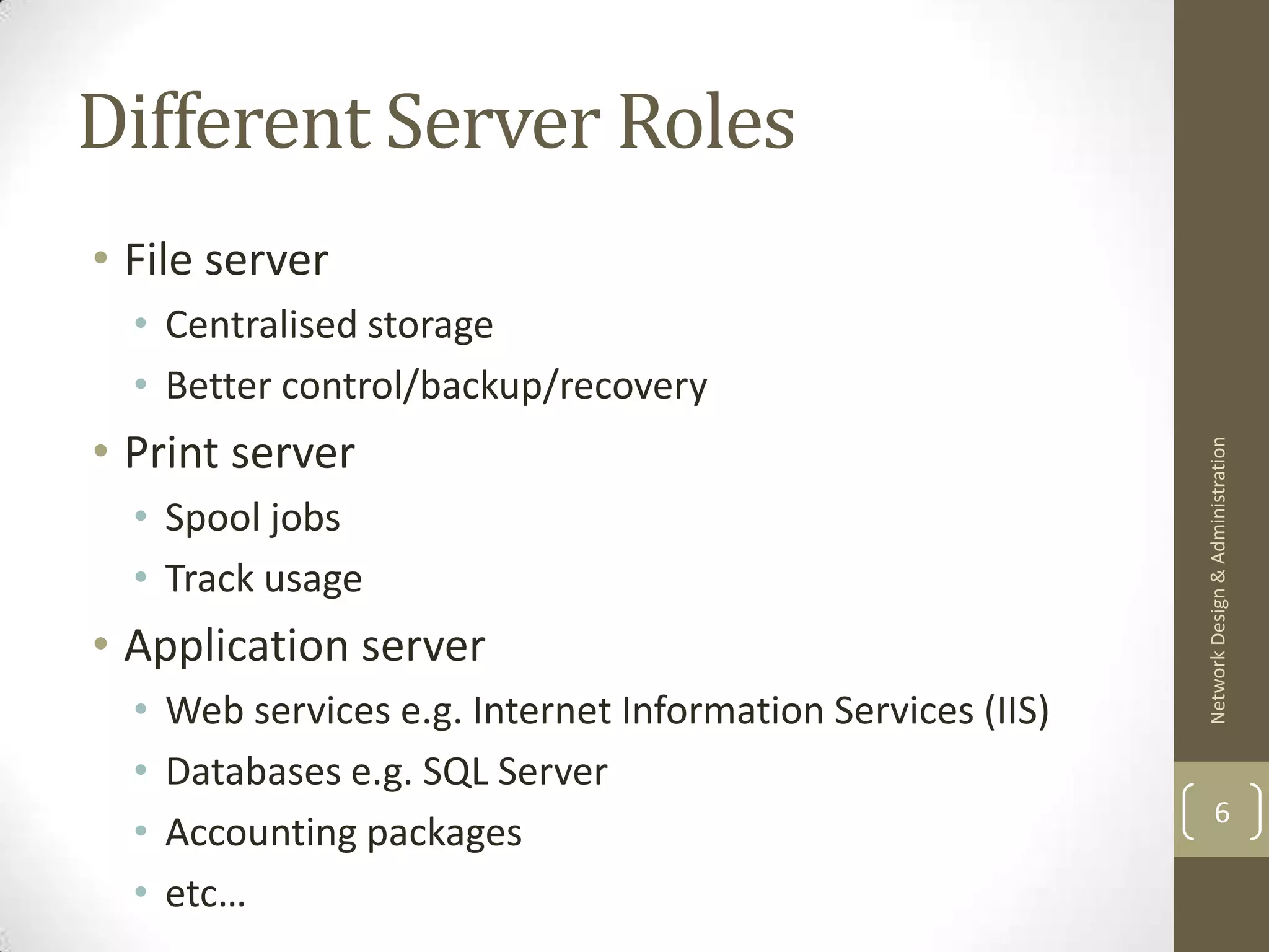 Different Server Roles
• File server
  • Centralised storage
  • Better control/backup/recovery
• Print server




                                                              Network Design & Administration
  • Spool jobs
  • Track usage
• Application server
  •   Web services e.g. Internet Information Services (IIS)
  •   Databases e.g. SQL Server
                                                                      6
  •   Accounting packages
  •   etc…
 