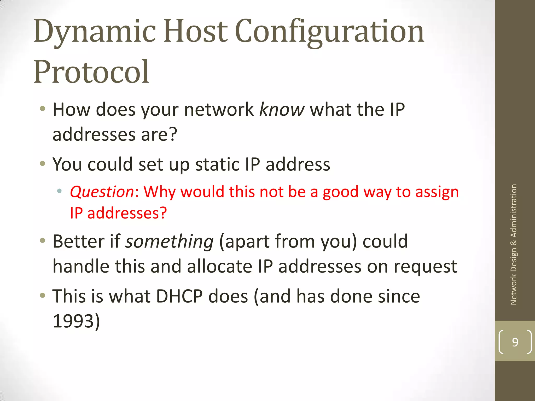 Dynamic Host Configuration
Protocol
• How does your network know what the IP
  addresses are?
• You could set up static IP address
  • Question: Why would this not be a good way to assign




                                                           Network Design & Administration
    IP addresses?
• Better if something (apart from you) could
  handle this and allocate IP addresses on request
• This is what DHCP does (and has done since
  1993)
                                                                   9
 