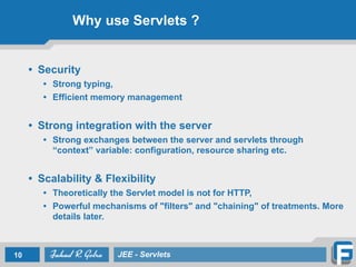 Why use Servlets ?
• Security
• Strong typing,
• Efficient memory management
!
• Strong integration with the server
• Strong exchanges between the server and servlets through
“context” variable: configuration, resource sharing etc.
!
• Scalability & Flexibility
• Theoretically the Servlet model is not for HTTP,
• Powerful mechanisms of "filters" and "chaining" of treatments. More
details later.
10 JEE - Servlets
 