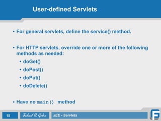 User-defined Servlets
• For general servlets, define the service() method.
!
• For HTTP servlets, override one or more of the following
methods as needed:
• doGet()
• doPost()
• doPut()
• doDelete()
!
• Have no main() method
15 JEE - Servlets
 