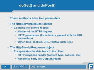 doGet() and doPost()
• These methods have two parameters:
!
• The HttpServletRequest object
• Contains the client's request
• Header of the HTTP request
• HTTP parameters (form data or passed with the URL
parameters)
• Other data (cookies, URL, relative path, etc.)
!
• The HttpServletResponse object
• Encapsulates the data back to the client
• HTTP response header (content type, cookies, etc.)
• Response body (as OutputStream)
17 JEE - Servlets
 