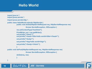 Hello World
import java.io.*; 
import javax.servlet.*;
import javax.servlet.http.*;
public class HelloWorld extends HttpServlet { 
public void doGet(HttpServletRequest req, HttpServletResponse res)
throws ServletException, IOException {
res.setContentType("text/html");
PrintWriter out = res.getWriter(); 
out.println("<html>"); 
out.println("<head><title>hello world</title></head>");
out.println("<body>");
out.println("<big>hello world</big>");
out.println("</body></html>");
}
public void doPost(HttpServletRequest req, HttpServletResponse res)
throws ServletException, IOException {
doGet(req, res);
}
}
19 JEE - Servlets
 