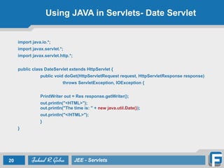 Using JAVA in Servlets- Date Servlet
import java.io.*;
import javax.servlet.*;
import javax.servlet.http.*;
!
public class DateServlet extends HttpServlet {
public void doGet(HttpServletRequest request, HttpServletResponse response)
throws ServletException, IOException {
PrintWriter out = Res response.getWriter();
out.println("<HTML>"); 
out.println("The time is: " + new java.util.Date());
out.println("</HTML>");
}
}
20 JEE - Servlets
 