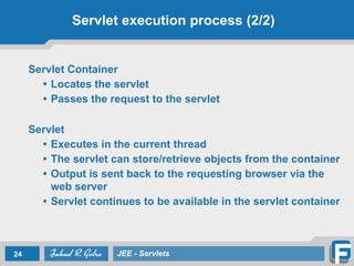 Servlet execution process (2/2)
Servlet Container
• Locates the servlet
• Passes the request to the servlet
!
Servlet
• Executes in the current thread
• The servlet can store/retrieve objects from the container
• Output is sent back to the requesting browser via the
web server
• Servlet continues to be available in the servlet container
!
24 JEE - Servlets
 