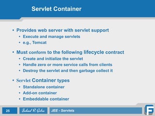Servlet Container
• Provides web server with servlet support
• Execute and manage servlets
• e.g., Tomcat
!
• Must conform to the following lifecycle contract
• Create and initialize the servlet
• Handle zero or more service calls from clients
• Destroy the servlet and then garbage collect it
!
• Servlet Container types
• Standalone container
• Add-on container
• Embeddable container
25 JEE - Servlets
 
