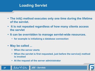 Loading Servlet
• The init() method executes only one time during the lifetime
of the servlet.
• It is not repeated regardless of how many clients access
the servlet
• It can be overridden to manage servlet-wide resources.
• for example is initializing a database connection
!
• May be called ...	

• When the server starts	

• When the servlet is first requested, just before the service() method
is invoked	

• At the request of the server administrator
27 JEE - Servlets
 