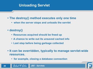 Unloading Servlet
• The destroy() method executes only one time
• when the server stops and unloads the servlet
!
• destroy()
• Resources acquired should be freed up
• A chance to write out its unsaved cached info
• Last step before being garbage collected
!
• It can be overridden, typically to manage servlet-wide
resources.
• for example, closing a database connection
28 JEE - Servlets
 