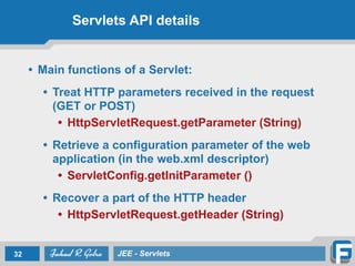 Servlets API details
• Main functions of a Servlet:
!
• Treat HTTP parameters received in the request
(GET or POST)
• HttpServletRequest.getParameter (String)
!
• Retrieve a configuration parameter of the web
application (in the web.xml descriptor)
• ServletConfig.getInitParameter ()
!
• Recover a part of the HTTP header
• HttpServletRequest.getHeader (String)
32 JEE - Servlets
 