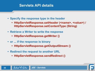 Servlets API details
• Specify the response type in the header
• HttpServletResponse.setHeader (<name>, <value>) /
HttpServletResponse.setContentType (String)
!
• Retrieve a Writer to write the response
• HttpServletResponse.getWriter ()
!
• or ... if the response is binary
• HttpServletResponse.getOutputStream ()
!
• Redirect the request to another URL
• HttpServletResponse.sendRedirect ()
33 JEE - Servlets
 