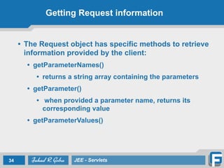 Getting Request information
• The Request object has specific methods to retrieve
information provided by the client:
• getParameterNames()
• returns a string array containing the parameters
• getParameter()
• when provided a parameter name, returns its
corresponding value
• getParameterValues()
34 JEE - Servlets
 