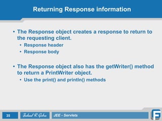 Returning Response information
• The Response object creates a response to return to
the requesting client.
• Response header
• Response body
!
• The Response object also has the getWriter() method
to return a PrintWriter object.
• Use the print() and println() methods
35 JEE - Servlets
 