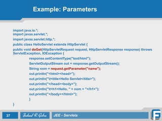 Example: Parameters
import java.io.*; 
import javax.servlet.*;
import javax.servlet.http.*;
public class HelloServlet extends HttpServlet {
public void doGet(HttpServletRequest request, HttpServletResponse response) throws
ServletException, IOException {
response.setContentType("text/html");
ServletOutputStream out = response.getOutputStream();
String nom = request.getParameter("name");
out.println("<html><head>");
out.println("t<title>Hello Servlet</title>");
out.println("</head><body>");
out.println("t<h1>Hello, " + nom + "</h1>");
out.println("</body></html>");
}
}
37 JEE - Servlets
 