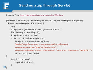 Sending a zip through Servlet
Example from http://www.kodejava.org/examples/590.html
!
protected void doGet(HttpServletRequest request, HttpServletResponse response)
throws ServletException, IOException {	

	

 try { 
String path = getServletContext().getRealPath("data");
File directory = new File(path); 
String[] files = directory.list(); 
if (files != null && files.length > 0) {	

	

 byte[] zip = zipFiles(directory, files);	

	

 ServletOutputStream sos = response.getOutputStream();
response.setContentType("application/zip");
response.setHeader("Content-Disposition", "attachment;filename="DATA.ZIP"");
sos.write(zip); sos.flush();
}
} catch (Exception e) {	

	

 	

 e.printStackTrace();
}	

}
38
 