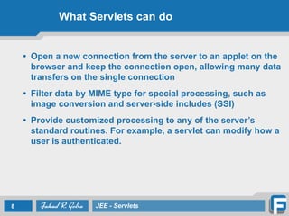 What Servlets can do
• Open a new connection from the server to an applet on the
browser and keep the connection open, allowing many data
transfers on the single connection
• Filter data by MIME type for special processing, such as
image conversion and server-side includes (SSI)
• Provide customized processing to any of the server’s
standard routines. For example, a servlet can modify how a
user is authenticated.
8 JEE - Servlets
 