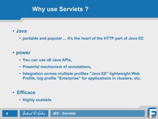 Why use Servlets ?
• Java
• portable and popular ... it's the heart of the HTTP part of Java EE
!
• power
• You can use all Java APIs,
• Powerful mechanism of annotations,
• Integration across multiple profiles "Java EE" lightweight Web
Profile, big profile "Enterprise" for applications in clusters, etc.
!
• Efficace
• Highly scalable
9 JEE - Servlets
 