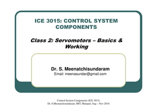 ICE 3015: CONTROL SYSTEM
COMPONENTS
Class 2: Servomotors – Basics &
Working
Dr. S. Meenatchisundaram
Email: meenasundar@gmail.com
Control System Components (ICE 3015)
Dr. S.Meenatchisundaram, MIT, Manipal, Aug – Nov 2018
 
