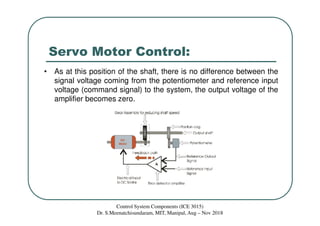 Servo Motor Control:
• As at this position of the shaft, there is no difference between the
signal voltage coming from the potentiometer and reference input
voltage (command signal) to the system, the output voltage of the
amplifier becomes zero.
Control System Components (ICE 3015)
Dr. S.Meenatchisundaram, MIT, Manipal, Aug – Nov 2018
 