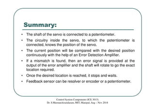 Summary:
• The shaft of the servo is connected to a potentiometer.
• The circuitry inside the servo, to which the potentiometer is
connected, knows the position of the servo.
• The current position will be compared with the desired position
continuously with the help of an Error Detection Amplifier.
• If a mismatch is found, then an error signal is provided at the
output of the error amplifier and the shaft will rotate to go the exact
location required.
• Once the desired location is reached, it stops and waits.
• Feedback sensor can be resolver or encoder or a potentiometer.
Control System Components (ICE 3015)
Dr. S.Meenatchisundaram, MIT, Manipal, Aug – Nov 2018
 