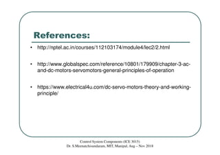 References:
• http://nptel.ac.in/courses/112103174/module4/lec2/2.html
• http://www.globalspec.com/reference/10801/179909/chapter-3-ac-
and-dc-motors-servomotors-general-principles-of-operation
• https://www.electrical4u.com/dc-servo-motors-theory-and-working-
principle/
Control System Components (ICE 3015)
Dr. S.Meenatchisundaram, MIT, Manipal, Aug – Nov 2018
 