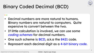 Department of Computer Science and Engineering CSE260 - Digital Logic Design
2
• Decimal numbers are more natural to humans.
Binary numbers are natural to computers. Quite
expensive to convert between the two.
• If little calculation is involved, we can use some
coding schemes for decimal numbers.
• One such scheme is BCD, a.k.a the 8421 code.
• Represent each decimal digit as a 4-bit binary code.
Binary Coded Decimal (BCD)
 