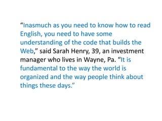 “Inasmuch as you need to know how to read
English, you need to have some
understanding of the code that builds the
Web,” said Sarah Henry, 39, an investment
manager who lives in Wayne, Pa. “It is
fundamental to the way the world is
organized and the way people think about
things these days.”
 