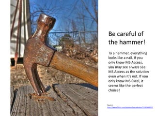 Be careful of
 the hammer!
 To a hammer, everything
 looks like a nail. If you
 only know MS Access,
 you may see always see
 MS Access as the solution
 even when it’s not. If you
 only know MS Excel, it
 seems like the perfect
 choice!


Source:
http://www.flickr.com/photos/fixersphotos/3199566032/
 