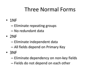 Three Normal Forms
• 1NF
  – Eliminate repeating groups
  – No redundant data
• 2NF
  – Eliminate independent data
  – All fields depend on Primary Key
• 3NF
  – Eliminate dependency on non-key fields
  – Fields do not depend on each other
 