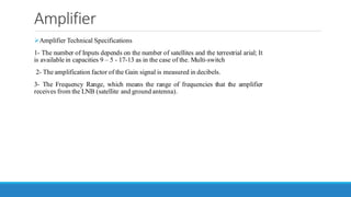 Amplifier
➢Amplifier Technical Specifications
1- The number of Inputs depends on the number of satellites and the terrestrial arial; It
is available in capacities 9 – 5 - 17-13 as in the case of the. Multi-switch
2- The amplification factor of the Gain signal is measured in decibels.
3- The Frequency Range, which means the range of frequencies that the amplifier
receives from the LNB (satellite and ground antenna).
 