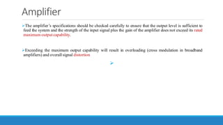 Amplifier
➢The amplifier’s specifications should be checked carefully to ensure that the output level is sufficient to
feed the system and the strength of the input signal plus the gain of the amplifier does not exceed its rated
maximum output capability.
➢Exceeding the maximum output capability will result in overloading (cross modulation in broadband
amplifiers) and overall signal distortion
➢
 