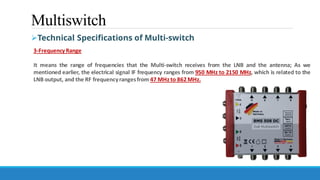 Multiswitch
➢Technical Specifications of Multi-switch
3-FrequencyRange
It means the range of frequencies that the Multi-switch receives from the LNB and the antenna; As we
mentioned earlier, the electrical signal IF frequency ranges from 950 MHz to 2150 MHz, which is related to the
LNB output, and the RF frequencyrangesfrom 47 MHz to 862MHz.
 