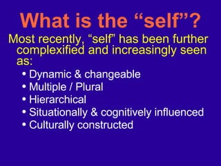 What is the “self”? Most recently, “self” has been further complexified and increasingly seen as: Dynamic & changeable  Multiple / Plural  Hierarchical Situationally & cognitively influenced Culturally constructed 