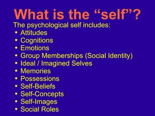 What is the “self”? The psychological self includes: Attitudes Cognitions Emotions Group Memberships (Social Identity) Ideal / Imagined Selves Memories Possessions Self-Beliefs Self-Concepts Self-Images Social Roles 