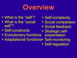 Overview What is the “self”? What is the “social self”? Self-constructs Evolutionary functions Adaptational functions Self-complexity Social comparison Social feedback Strategic self-presentation Self-monitoring Self-regulation 