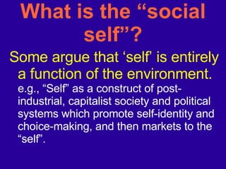 What is the “social self”? Some argue that ‘self’ is entirely a function of the environment. e.g., “Self” as a construct of post-industrial, capitalist society and political systems which promote self-identity and choice-making, and then markets to the “self”. 