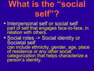 What is the “social self”? Interpersonal self  or s ocial self part of self that engages face-to-face, in relation with others. Social roles  ->  Social identity  or  Societal self can include ethnicity, gender, age, place of residence or any other social categorization that helps characterize a person’s identity. 