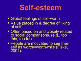 Self-esteem Global feelings of self-worth Value placed in & degree of liking of self.  Often based on and closely related to social comparisons. (e.g., too thin, too fat) People are motivated to see their self as worthy/worthwhile (Fiske, 2004).  