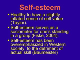 Self-esteem Healthy to have a slightly inflated sense of self value (Taylor). Self-esteem serves as a sociometer for one’s standing in a group (Fiske, 2004).  Self-esteem has been overemphasized in Western society, to the detriment of actual skill (Baumeister) 