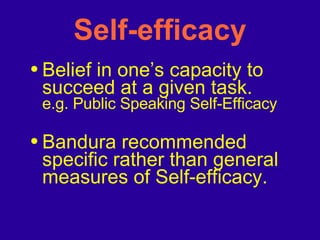 Self-efficacy Belief in one’s capacity to succeed at a given task. e.g. Public Speaking Self-Efficacy Bandura recommended specific rather than general measures of Self-efficacy. 