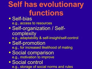 Self has evolutionary functions Self-bias   e.g., access to resources Self-organization / Self-complexity e.g., adaptability & self-insight/self-control Self-promotion  e.g., for increased likelihood of mating Social comparison   e.g., motivation to improve Social control e.g., storage of social norms and rules 