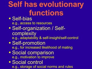 Self has evolutionary functions Self-bias   e.g., access to resources Self-organization / Self-complexity e.g., adaptability & self-insight/self-control Self-promotion  e.g., for increased likelihood of mating Social comparison   e.g., motivation to improve Social control e.g., storage of social norms and rules 