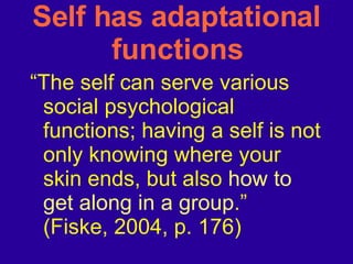 Self has adaptational functions “ The self can serve various social psychological functions; having a self is not only knowing where your skin ends, but also  how to get along in a group .” (Fiske, 2004, p. 176) 
